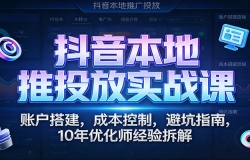 抖音本地推投放实战课:账户搭建,成本控制,避坑指南,10年优化师经验拆解