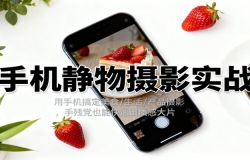 手机静物摄影实战,用手机搞定美食/生活/产品摄影,手残党也能快速出质感大